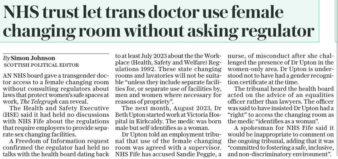 NHS trust let trans doctor use female changing room without asking regulator The Daily Telegraph18 Mar 2025By Simon Johnson SCOTTISH POLITICAL EDITOR AN NHS board gave a transgender doctor access to a female changing room without consulting regulators about laws that protect women’s safe spaces at work, The Telegraph can reveal.  The Health and Safety Executive (HSE) said it had held no discussions with NHS Fife about the regulations that require employers to provide separate sex changing facilities.  A Freedom of Information request confirmed the regulator had held no talks with the health board dating back to at least July 2023 about the the Workplace (Health, Safety and Welfare) Regulations 1992. These state changing rooms and lavatories will not be suitable “unless they include separate facilities for, or separate use of facilities by, men and women where necessary for reasons of propriety”.  The next month, August 2023, Dr Beth Upton started work at Victoria Hospital in Kirkcaldy. The medic was born male but self-identifies as a woman.  Dr Upton told an employment tribunal that use of the female changing room was agreed with a supervisor. NHS Fife has accused Sandie Peggie, a nurse, of misconduct after she challenged the presence of Dr Upton in the women-only area. Dr Upton is understood not to have had a gender recognition certificate at the time.  The tribunal heard the health board acted on the advice of an equalities officer rather than lawyers. The officer was said to have insisted Dr Upton had a “right” to access the changing room as the medic “identifies as a woman”.  A spokesman for NHS Fife said it would be inappropriate to comment on the ongoing tribunal, adding that it was “committed to fostering a safe, inclusive, and non-discriminatory environment”.  Article Name:NHS trust let trans doctor use female changing room without asking regulator Publication:The Daily Telegraph Author:By Simon Johnson SCOTTISH POLITICAL EDITOR Start Page:9 End Page:9