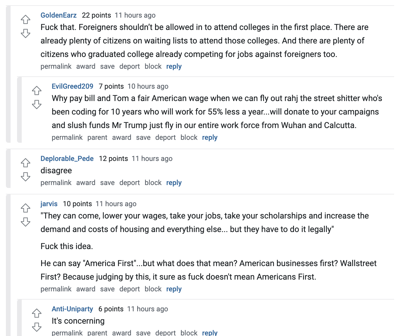 GoldenEarz   22 points 12 hours ago Fuck that. Foreigners shouldn’t be allowed in to attend colleges in the first place. There are already plenty of citizens on waiting lists to attend those colleges. And there are plenty of citizens who graduated college already competing for jobs against foreigners too.  permalink award save report block reply   EvilGreed209   7 points 11 hours ago Why pay bill and Tom a fair American wage when we can fly out rahj the street shitter who's been coding for 10 years who will work for 55% less a year...will donate to your campaigns and slush funds Mr Trump just fly in our entire work force from Wuhan and Calcutta.  permalink parent award save report block reply   Deplorable_Pede   12 points 12 hours ago disagree  permalink award save report block reply   jarvis   10 points 12 hours ago "They can come, lower your wages, take your jobs, take your scholarships and increase the demand and costs of housing and everything else... but they have to do it legally"  Fuck this idea.  He can say "America First"...but what does that mean? American businesses first? Wallstreet First? Because judging by this, it sure as fuck doesn't mean Americans First.  permalink award save report block reply   Anti-Uniparty   6 points 11 hours ago It's concerning