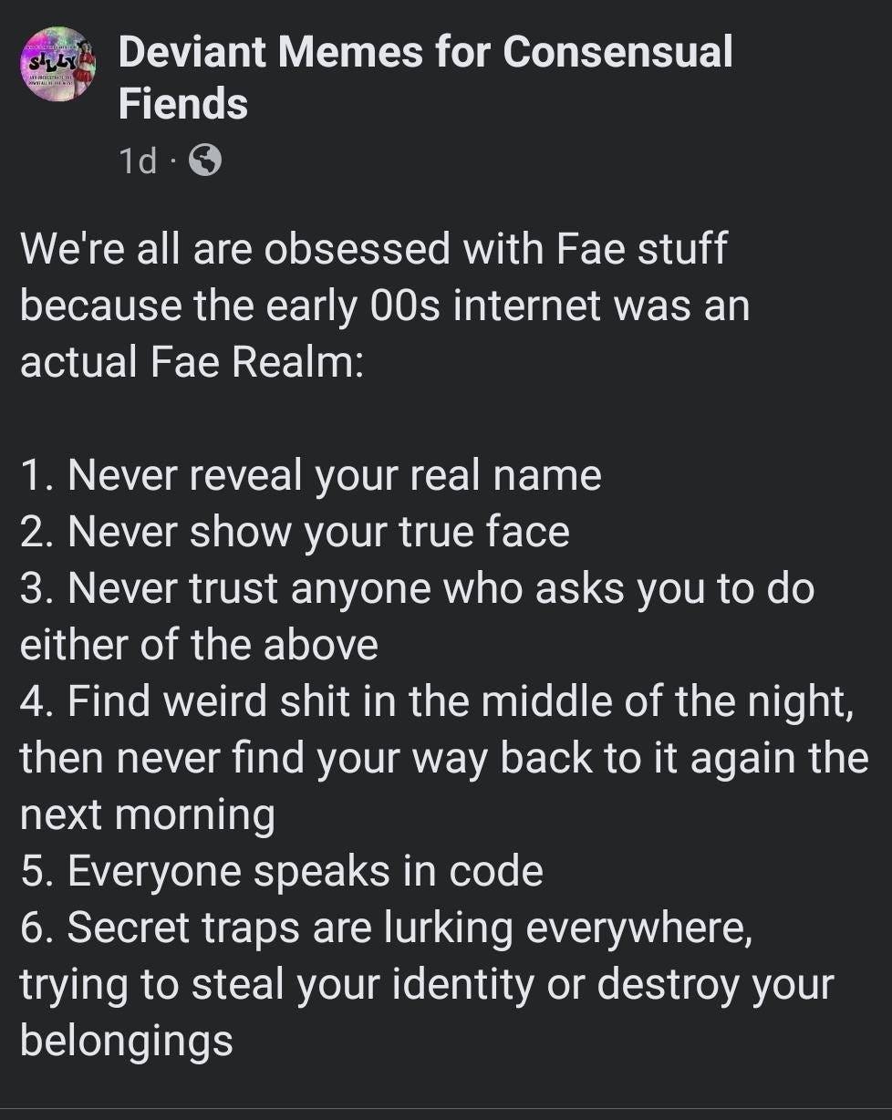 May be an image of text that says 'Deviant Memes for Consensual Fiends 1d We're all are obsessed with Fae stuff because the the early 00s internet was an actual Fae Realm: 1. Never reveal your real name 2. Never show your true face 3. Never trust anyone who asks you to do either of the above 4. Find weird shit in the middle of the night, then never find your way back to it again the next morning 5. Everyone speaks in code 6. Secret traps are lurking everywhere, trying to steal your identity or destroy your belongings'