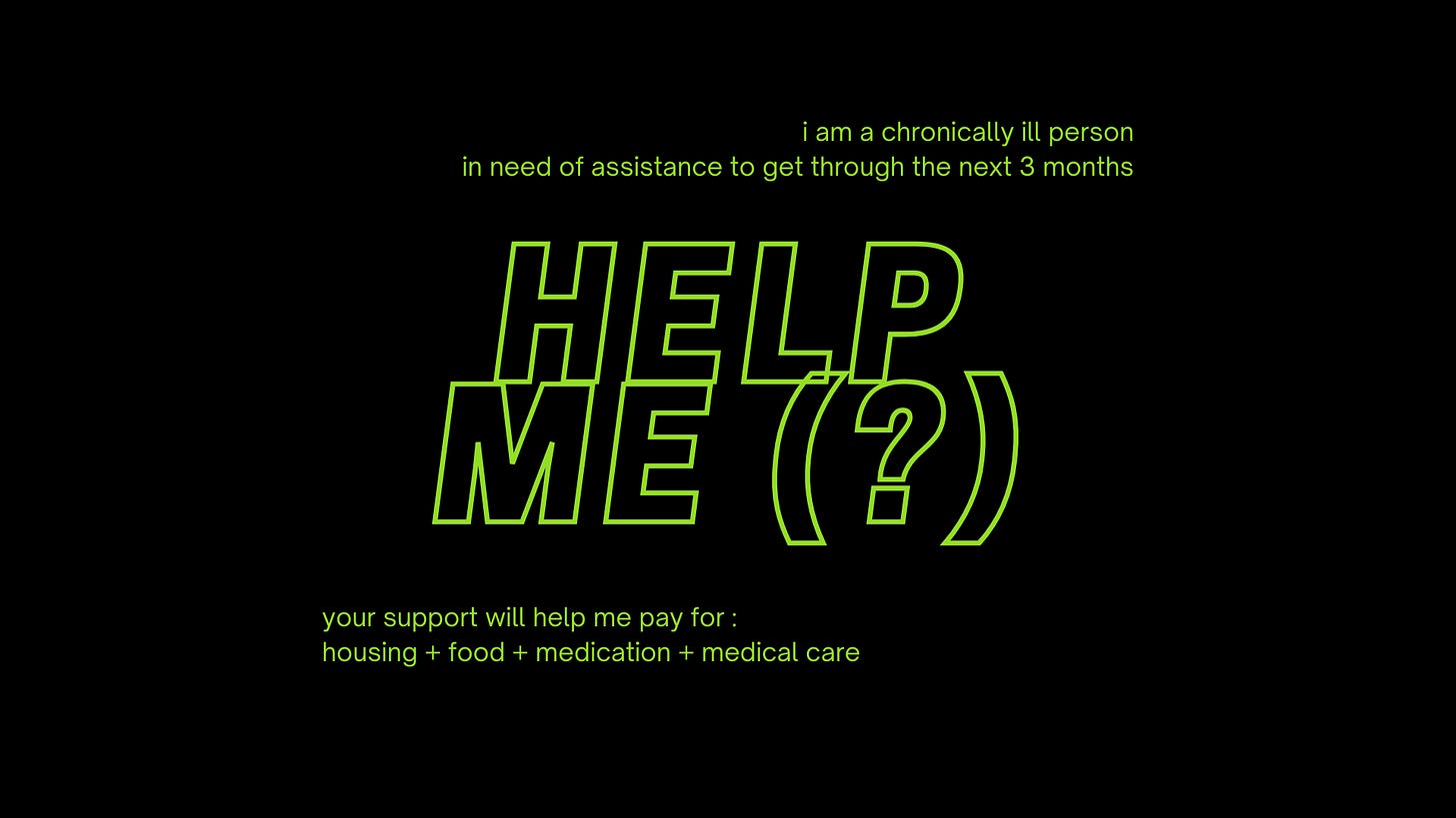 a black horizontal rectangular image with bright green text. in the centre of the image, in large bold italic font, the text reads: “help me (?)” in all caps. in the upper right and bottom left corner of the image are four lines of text in small font that read: “i am a chronically ill person in need of assistance to get through the next 3 months” and “your support will help me pay for: housing + food + medication + medical care”