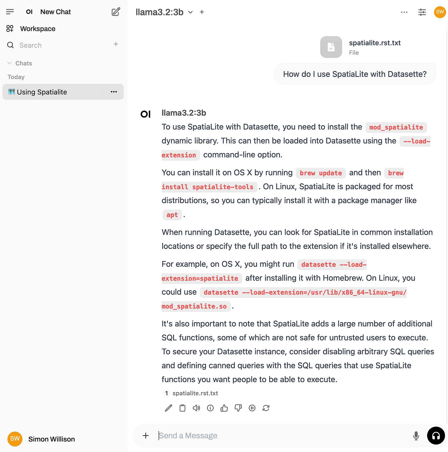 Chat UI. Prompt is How do I use SpatiaLite with Datasette? with an attached spatialite.rst.txt file. The response from llama3.2:3b reads: To use SpatiaLite with Datasette, you need to install the mod_spatialite dynamic library. This can then be loaded into Datasette using the --load-extension command-line option.   You can install it on OS X by running brew update and then brew install spatialite-tools. On Linux, SpatiaLite is packaged for most distributions, so you can typically install it with a package manager like apt.   When running Datasette, you can look for SpatiaLite in common installation locations or specify the full path to the extension if it's installed elsewhere.   For example, on OS X, you might run datasette --load-extension=spatialite after installing it with Homebrew. On Linux, you could use datasette --load-extension=/usr/lib/x86_64-linux-gnu/mod_spatialite.so.   It's also important to note that SpatiaLite adds a large number of additional SQL functions, some of which are not safe for untrusted users to execute. To secure your Datasette instance, consider disabling arbitrary SQL queries and defining canned queries with the SQL queries that use SpatiaLite functions you want people to be able to execute.