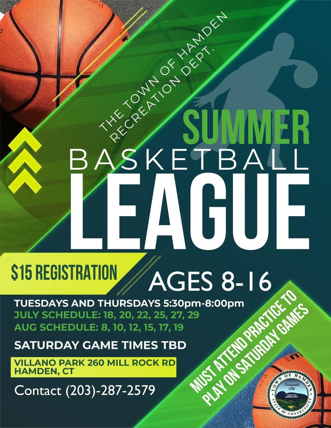 May be an image of basketball and text that says 'HAMDEN DEPT. OF THE RECREATION TOWN SUMMER 参 BASKETBALL LEAGUE $15 REGISTRATION AGES 8-16 TUESDAYS AND THURSDAYS 5:30pm-8:00pm PRACTICETO GAMES JULY SCHEDULE: 20, 22, 25, 27, 29 AUG SCHEDULE: 10, 12, 15, 17, 19 SATURDAY GAME TIMES TBD ATTEND SATURDAY MUST PLAYO VILLANO PARK 260 MILL ROCK RD HAMDEN, CT Contact (203)- (203)-287-2579'