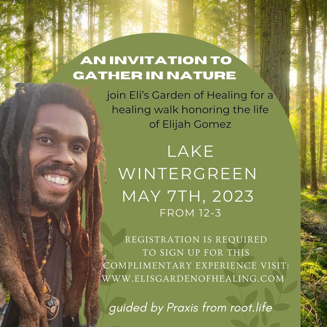 May be an image of 1 person, tree and text that says 'AN INVITATION το GATHER IN NATURE join Eli's Garden of Healing for a healing walk honoring the life of Elijah Gomez LAKE WINTERGREEN MAY 7TH, 2023 FROM 12-3 REGISTRATION IS REQUIRED TO SIGN UP FOR THIS COMPLIMENTARY EXPERIENCE VISIT: WWW .ELISGARDENOFHEALING.COM guided by Praxis from root.life'