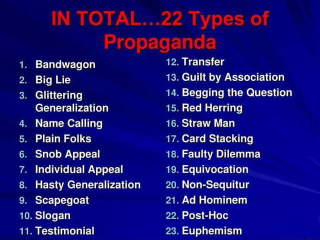 IN TOTAL...22 Types of Propaganda 1. Bandwagon 12. Transfer 2. Big Lie 13.  Guilt by Association 3. Glittering 14. Begging the Question Generalization  15. Red Herring 4. Name Calling 16. Straw Man