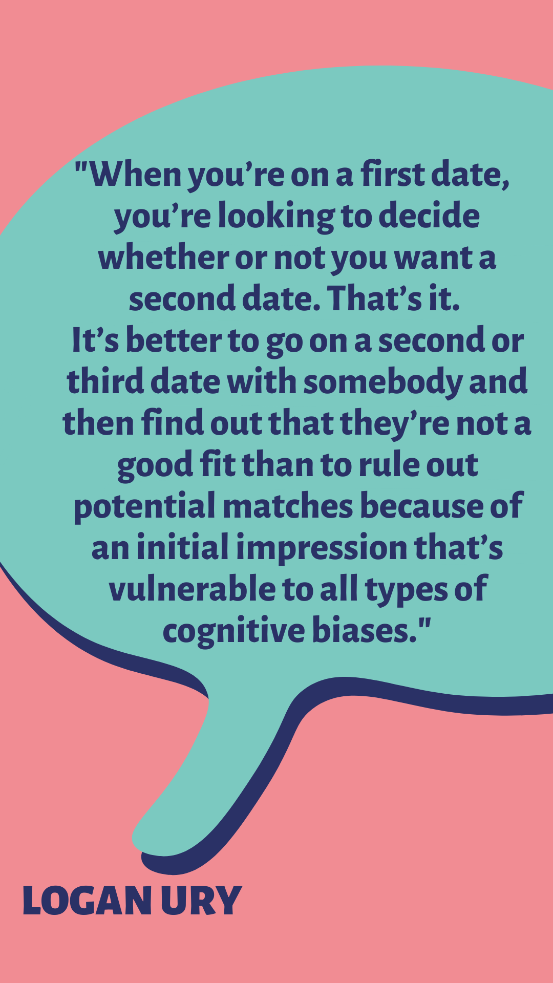 “When you’re on a first date, you’re not looking to fill the position of life partner, you’re looking to decide whether or not you want a second date. That’s it. It’s better to go on a second or third date with somebody and then find out that they’re not a good fit than to rule out potential matches because of an initial impression that’s vulnerable to all types of cognitive biases,” said Logan Ury.