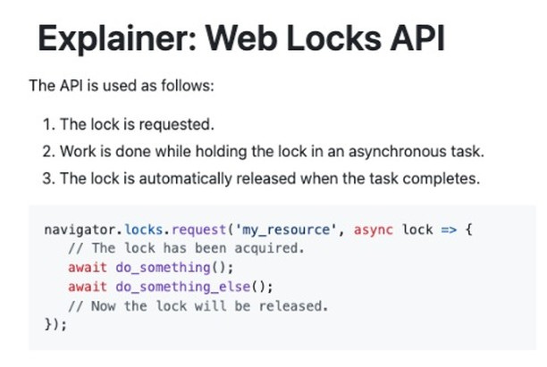 Photo by StackSweep on August 05, 2024. May be an image of text that says 'The API is used as follows: Explainer: Web Locks API 1. The lock is requested. 2. Work is done while holding the lock in an asynchronous task. 3. The lock is automatically released when the task completes. navigator.locks.request('ny_resoure, 'my_resource', async navigator. locks. request( // The lock has been acquired. await do_something(); await do_something_else(); // Now the lock will be released. }); lock {'.