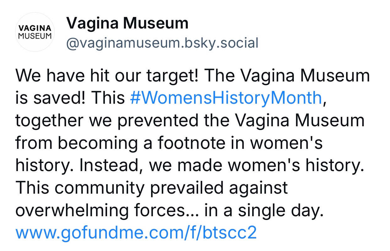 “We have hit our target! The Vagina Museum is saved! This #WomensHistoryMonth, together we prevented the Vagina Museum from becoming a footnote in women's history. Instead, we made women's history. This community prevailed against overwhelming forces... in a single day.”