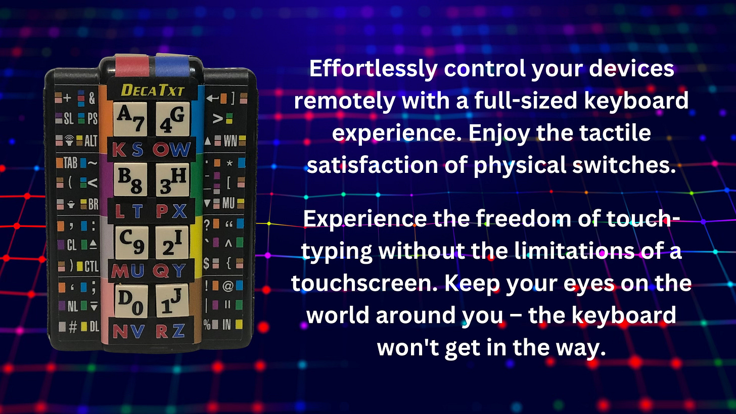 The DecaTxt 3 is more than just a keyboard. Users love to combine it with voice-to-text software for added functionality. For example, you can use voice commands for dictation and DecaTxt 3 for inserting specific symbols or formatting that voice-to-text can't handle. Plus, the DecaTxt 3's portability allows you to move freely while still controlling your device.   Imagine giving a presentation and controlling your slides from across the room, or switching between applications and websites without ever leaving the keyboard!