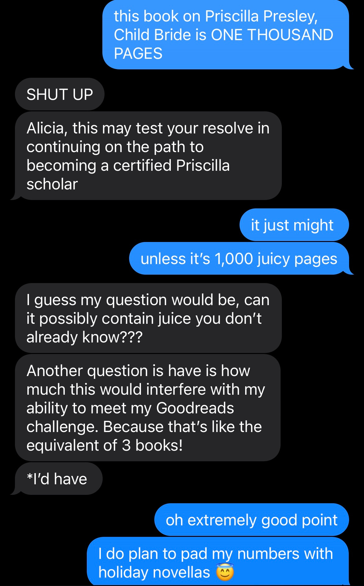 A screenshot of a text exchange between me and a friend, where I say: "this book on Priscilla Presley, Child Bride is ONE THOUSAND PAGES" and my friend says: "SHUT UP Alicia, this may test your resolve in continuing on the path to becoming a certified Priscilla scholar", Me: "it just might unless it's 1,000 juicy pages", My friend: "I guess my question would be, can it possibly contain juice you don't already know??? Another question is have is how much this would interfere with my ability to meet my Goodreads challenge. Because that's like the equivalent of 3 books! *I'd have," Me: "oh extremely good point I do plan to pad my numbers with holiday novellas"