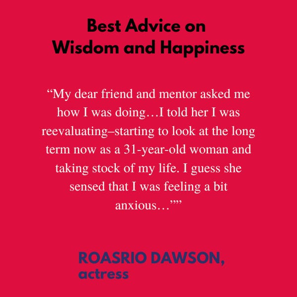 Best Advice on Wisdom and Happiness. “My dear friend and mentor asked me how I was doing…I told her I was reevaluating–starting to look at the long term now as a 31-year-old woman and taking stock of my life. I guess she sensed that I was feeling a bit anxious,” said Rosario Dawson, actress.