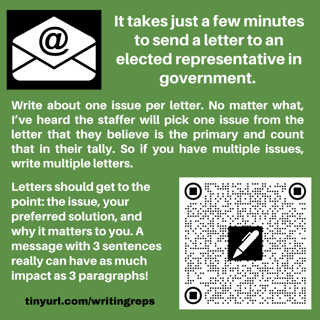 Image has an email icon, an envelope with @ sign and also a QR code with a pen shape on it. The text reads. It takes just a few minutes to send a letter to an elected representative in government. Write about one issue per letter. No matter what, I’ve heard the staffer will pick one issue from the letter that they believe is the primary and count that in their tally. So if you have multiple issues, write multiple letters. Letters should get to the point: the issue, your preferred solution, and why it matters to you. A message with 3 sentences really can have as much impact as 3 paragraphs! tinyurl.com/writingreps