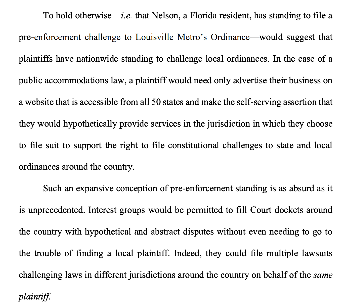 To hold otherwise—i.e. that Nelson, a Florida resident, has standing to file a pre-enforcement challenge to Louisville Metro’s Ordinance—would suggest that plaintiffs have nationwide standing to challenge local ordinances. In the case of a public accommodations law, a plaintiff would need only advertise their business on a website that is accessible from all 50 states and make the self-serving assertion that they would hypothetically provide services in the jurisdiction in which they choose to file suit to support the right to file constitutional challenges to state and local ordinances around the country. Such an expansive conception of pre-enforcement standing is as absurd as it is unprecedented. Interest groups would be permitted to fill Court dockets around the country with hypothetical and abstract disputes without even needing to go to the trouble of finding a local plaintiff. Indeed, they could file multiple lawsuits challenging laws in different jurisdictions around the country on behalf of the same plaintiff. 