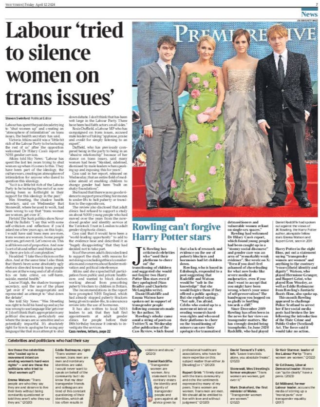 Labour ‘tried to silence women on trans issues’ Steven Swinford - Political Editor Labour has spent the past decade trying to “shut women up” and creating an “atmosphere of intimidation” on trans issues, the health secretary has said.  Victoria Atkins said it was a “little bit rich of the Labour Party to be lecturing the rest of us” after the opposition welcomed Dr Hilary Cass’s report on NHS gender services.  Atkins told Sky News: “Labour has spent the last ten years trying to shut women up when it comes to this. They have been part of the ideology, the culture wars, creating an atmosphere of intimidation for anyone who dared to question this ideology.  “So it is a little bit rich of the Labour Party to be lecturing the rest of us now having been so forthright in their support for this ideology in the past.”  Wes Streeting, the shadow health secretary, said on Wednesday that Stonewall, where he used to work, had been wrong to say that “trans women are women, get over it”.  He told The Sun’s politics show Never Mind the Ballots: “I say this with some self-criticism and reflection: if you’d asked me a few years ago, on this topic, I would have said trans men are men, trans women are women. Some people are trans, get over it. Let’s move on. This is all blown out of proportion. And now I sort of sit and reflect and think actually, there are lots of complexities.”  He added: “I take the criticism on the chin. And at the same time I also think that there’s been some absolutely ugly rhetoric directed towards trans people who are at the wrong end of all of statistics on hate crime, on self-harm, suicide, mental health.”  Louise Haigh, the shadow transport secretary, said the use of the phase “get over it” was inappropriate and represented an attempt to “shut down the debate”.  She told Sky News: “Wes Streeting was right to hold his hand up and say he was wrong to use language like ‘get over it’. I don’t think that’s appropriate in any political discussion, particularly one where the issues are so sensitive and so potentially impactful. It’s absolutely right for him to apologise for using any language like that in an attempt to shut down debate. I don’t think that has been writ large in the Labour Party. There have been bad faith actors on all sides.”  Rosie Duffield, a Labour MP who has campaigned on trans issues, accused male leaders of taking “applause, praise and credit for simply listening to an expert”.  Duffield, who has previously compared being in the party to being in an “abusive relationship” because of her stance on trans issues, said many women had been “blanked, sidelined, dismissed by male leaders when speaking up and exposing this for years”.  Cass said in her report, released on Wednesday, that an entire field of medicine aimed at enabling children to change gender had been “built on shaky foundations”.  She found that there was no good evidence to support prescribing hormones to under-18s to halt puberty or transition to the opposite sex.  The review also disclosed that adult clinics had refused to support a study on about 9,000 young people who had moved over the years from the nowclosed gender and identity service at the Tavistock Trust in London to adult gender dysphoria clinics.  Cass said that it would have been a “world-leading opportunity” to add to the evidence base and described it as “hugely disappointing” that they had decided not to take part.  Six of the seven adult clinics declined to support the study, with reasons for not doing so including ethical considerations and concerns about funder motivation and political interference.  Atkins said she expected full participation from public and private healthcare, and wanted to block doctors working abroad from prescribing puberty blockers to children in Britain.  The recommendations in the report have prompted NHS England, which had already stopped puberty blockers being given to under-16s, to announce a review into the use of hormones.  It has also written to local NHS leaders to ask that they halt first appointments at adult gender clinics for people before their 18th birthday because it intends to investigate the services.