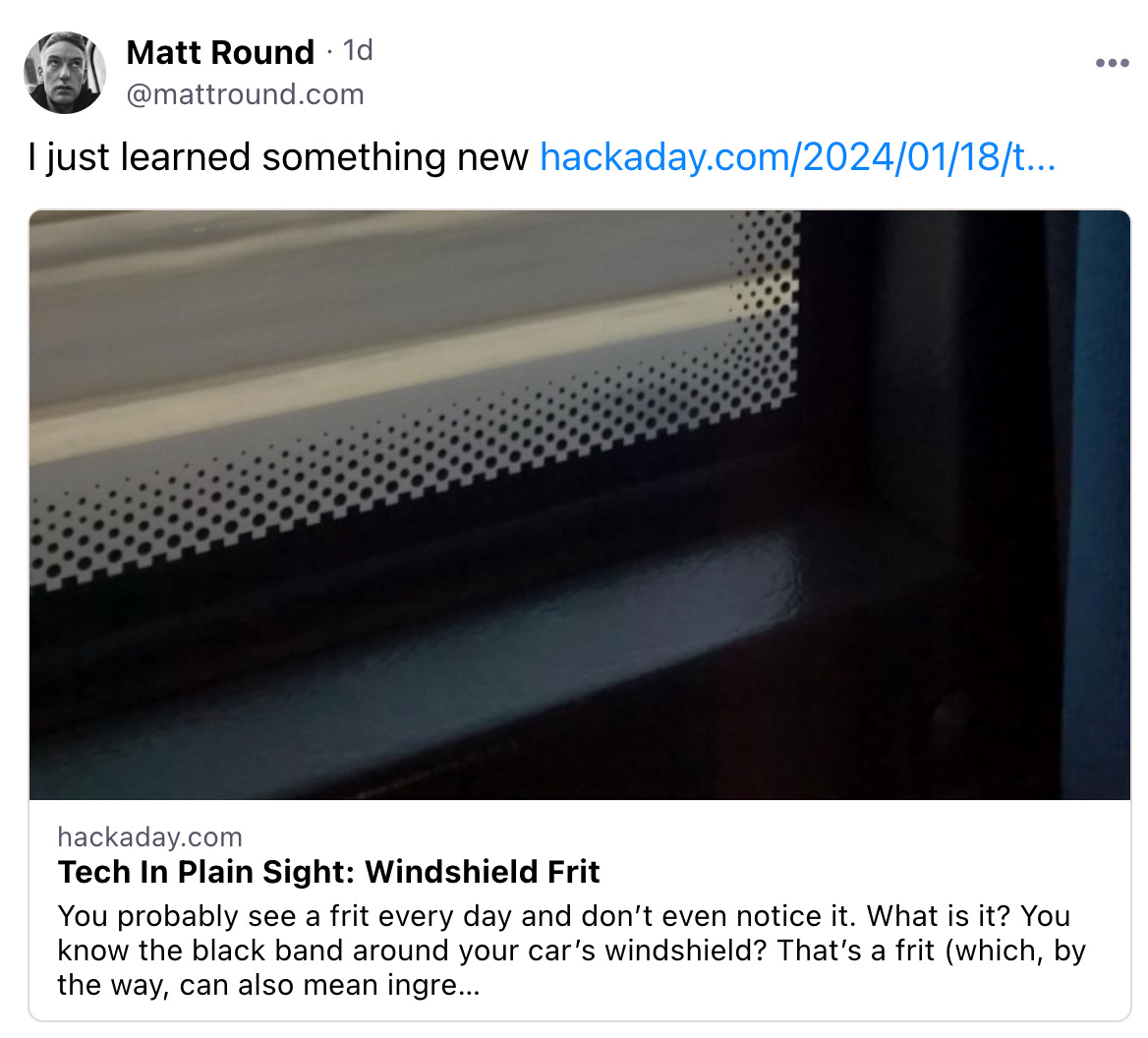  Matt Round · 1d @mattround.com  I just learned something new hackaday.com/2024/01/18/t...  hackaday.com Tech In Plain Sight: Windshield Frit You probably see a frit every day and don’t even notice it. What is it? You know the black band around your car’s windshield? That’s a frit (which, by the way, can also mean ingre…