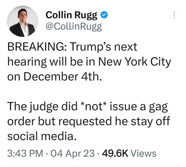May be a Twitter screenshot of 1 person and text that says 'Collin Rugg @CollinRugg BREAKING: Trump's next hearing will be in New York City on December 4th. The judge did *not* issue a gag order but requested he stay off social media. 3:43 PM 04 Apr 23 49.6K Views'