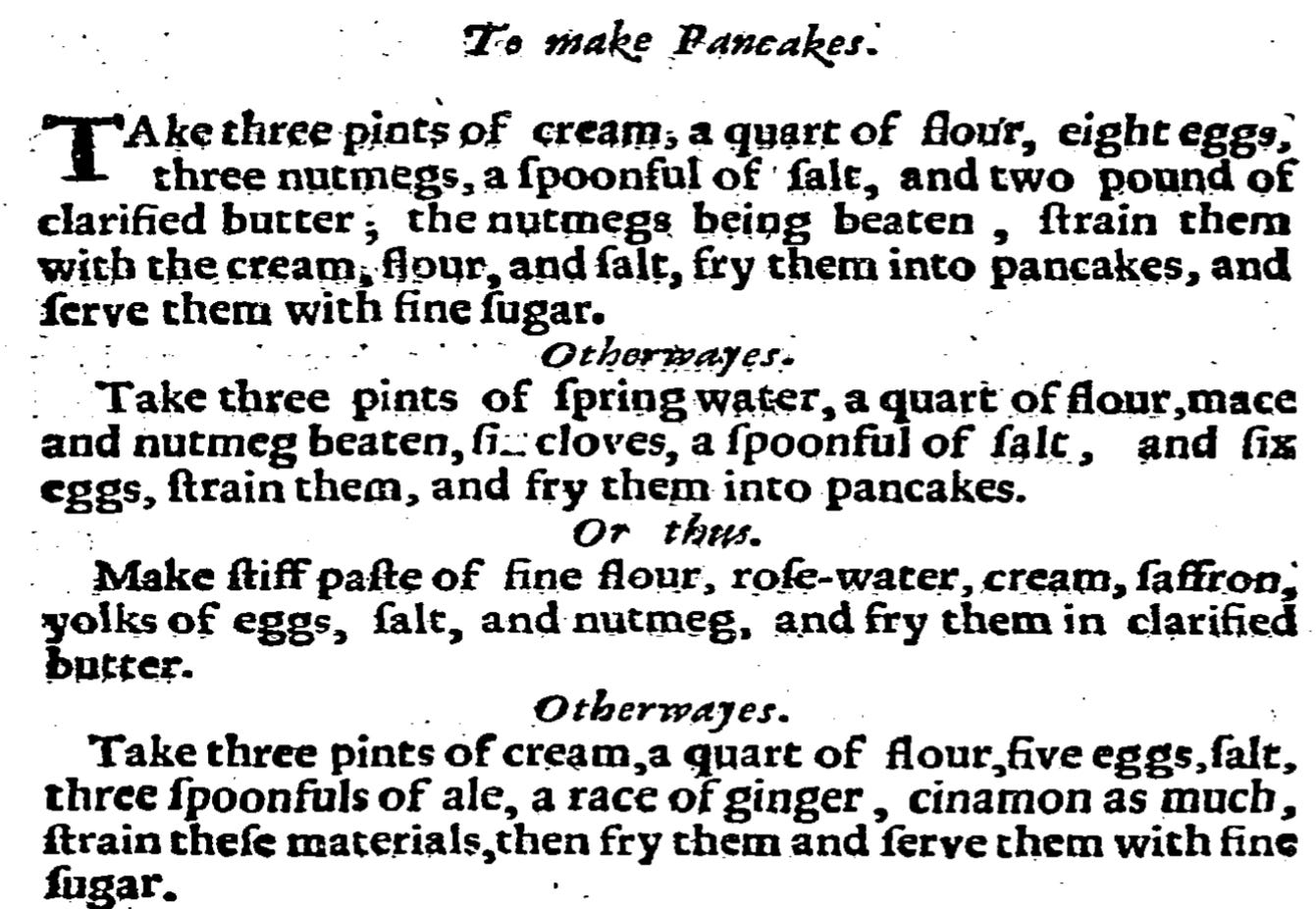 To make Pancakes. Take three pints of cream, a quart of flour, eight eggs, three nutmegs, a spoonful of salt, and two pound of clarified butter; the nutmegs being beaten, strain them with the cream, flour and salt, fry them into pancakes, and serve them with fine sugar. Otherways. Take three pints of spring-water, a quart of flour, mace, and nutmeg beaten, six cloves, a spoonful of salt, and six eggs, strain them and fry them into Pancakes. Or thus. Make stiff paste of fine flour, rose-water, cream, saffron, yolks of eggs, salt, and nutmeg, and fry them in clarified butter. Otherways. Take three pints of cream, a quart of flour, five eggs, salt, three spoonfuls of ale, a race of ginger, cinamon as much, strain these materials, then fry and serve them with fine sugar.
