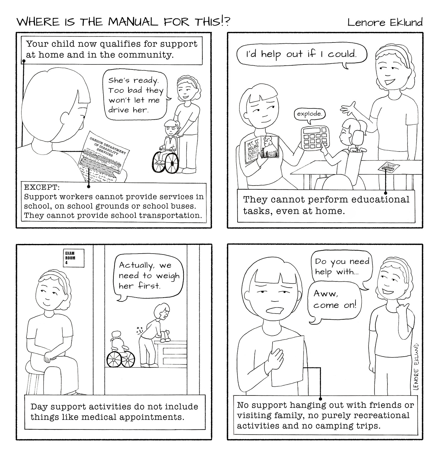 A four-panel line drawing cartoon. The first panel reads “Your child now qualifies for support at home and in the community.” A woman is reading a detailed letter in the foreground while a helper pushes her daughter’s wheelchair and says “She’s ready. Too bad they won’t let me drive her.” At the bottom, the letter continues: “EXCEPT: Support workers cannot provide services in school, on school grounds or school buses. They cannot provide school transportation.” In the second panel, the mom is holding a book of Mt. St. Helens and helping her daughter access a talking device. The girl pushes the “explode” button. The helper says “I’d help out if I could.” The caption reads: “They cannot perform educational tasks, even at home.” In the third panel, the helper waits outside an exam room, while the mom lifts the child onto a table, a pain shooting in her back. A speech bubble from the other side of the room reads “Actually, we need to weigh her first.” The caption reads: “Day support activities do not include things like medical appointments.” In the final panel, the helper says “Do you need help with…” but the mom is looking at the letter and says “Aw come on!” The letter reads: “No support hanging out with friends or visiting family, no purely recreational activities and no camping trips.”