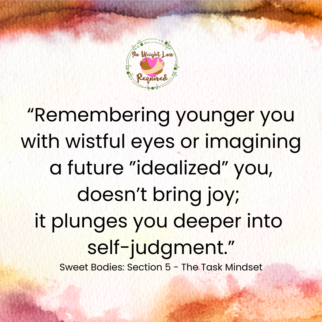 “Remembering younger you with wistful eyes or imagining a future ”idealized” you, doesn’t bring joy;  it plunges you deeper into  self-judgment.” Sweet Bodies: Section 5 - The Task Mindset