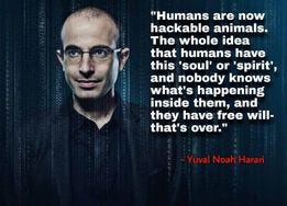 May be an image of 1 person and text that says '"Humans are now hackable animals. The whole idea that humans have this 'soul' or 'spirit', and nobody knows what's happening inside them, and they have free will- that's over." -Yuval Noah Harari'