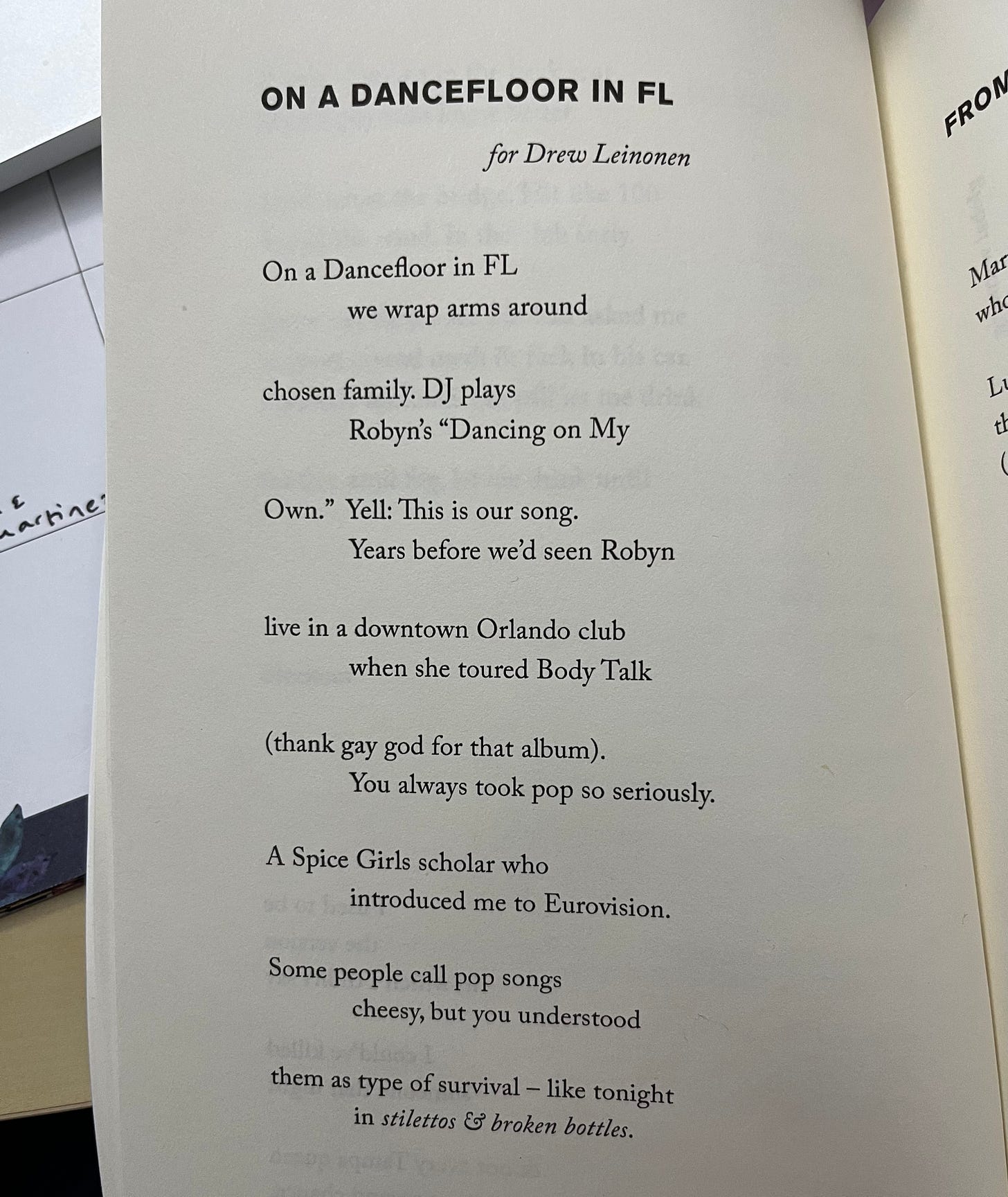 Poem called "On a Dancefloor in FL" that says for Drew Leinonen and then: "On a Dancefloor in FL/we wrap arms around/chosen family. DJ plays/Robyn's "Dancing on My/Own." Yell: This is our song./Years before we'd seen Robyn/live in a downtown Orlando club/when she toured Body Talk/(thank gay god for that album)./You always took pop so seriously./A Spice Girls scholar who/introduced me to Eurovision./Some people call pop songs/cheesy, but you understood/them as type of survival -- like tonight/in stilettos & broken bottles."