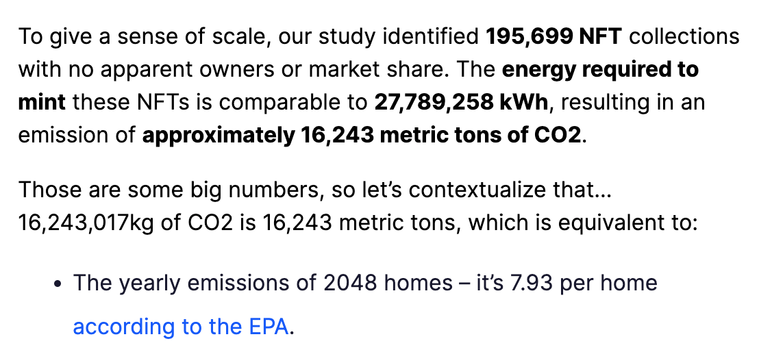 To give a sense of scale, our study identified 195,699 NFT collections with no apparent owners or market share. The energy required to mint these NFTs is comparable to 27,789,258 kWh, resulting in an emission of approximately 16,243 metric tons of CO2.  Those are some big numbers, so let’s contextualize that… 16,243,017kg of CO2 is 16,243 metric tons, which is equivalent to:  The yearly emissions of 2048 homes – it’s 7.93 per home according to the EPA.