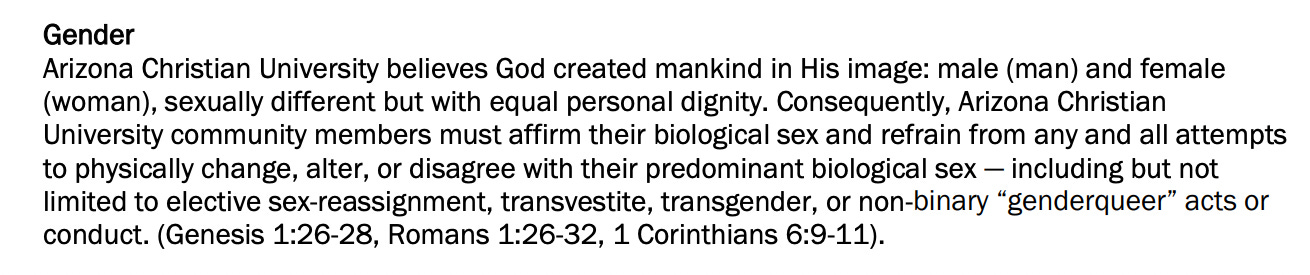 Gender Arizona Christian University believes God created mankind in His image: male (man) and female (woman), sexually different but with equal personal dignity. Consequently, Arizona Christian University community members must affirm their biological sex and refrain from any and all attempts to physically change, alter, or disagree with their predominant biological sex - including but not limited to elective sex-reassignment, transvestite, transgender, or non-binary "genderqueer" acts or conduct. (Genesis 1:26-28, Romans 1:26-32, 1 Corinthians 6:9-11).