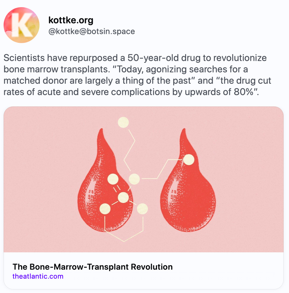 kottke.org @kottke@botsin.space Scientists have repurposed a 50-year-old drug to revolutionize bone marrow transplants. “Today, agonizing searches for a matched donor are largely a thing of the past” and “the drug cut rates of acute and severe complications by upwards of 80%”. https://www.theatlantic.com/health/archive/2024/04/bone-marrow-transplant-mismatched-donor/678100/?gift=u9gTLDhFZhXZCL5qh8L81OuOyanzvI7wSPUVYjfRPxU   The Atlantic · Apr 18 The Bone-Marrow-Transplant Revolution By Sarah Zhang