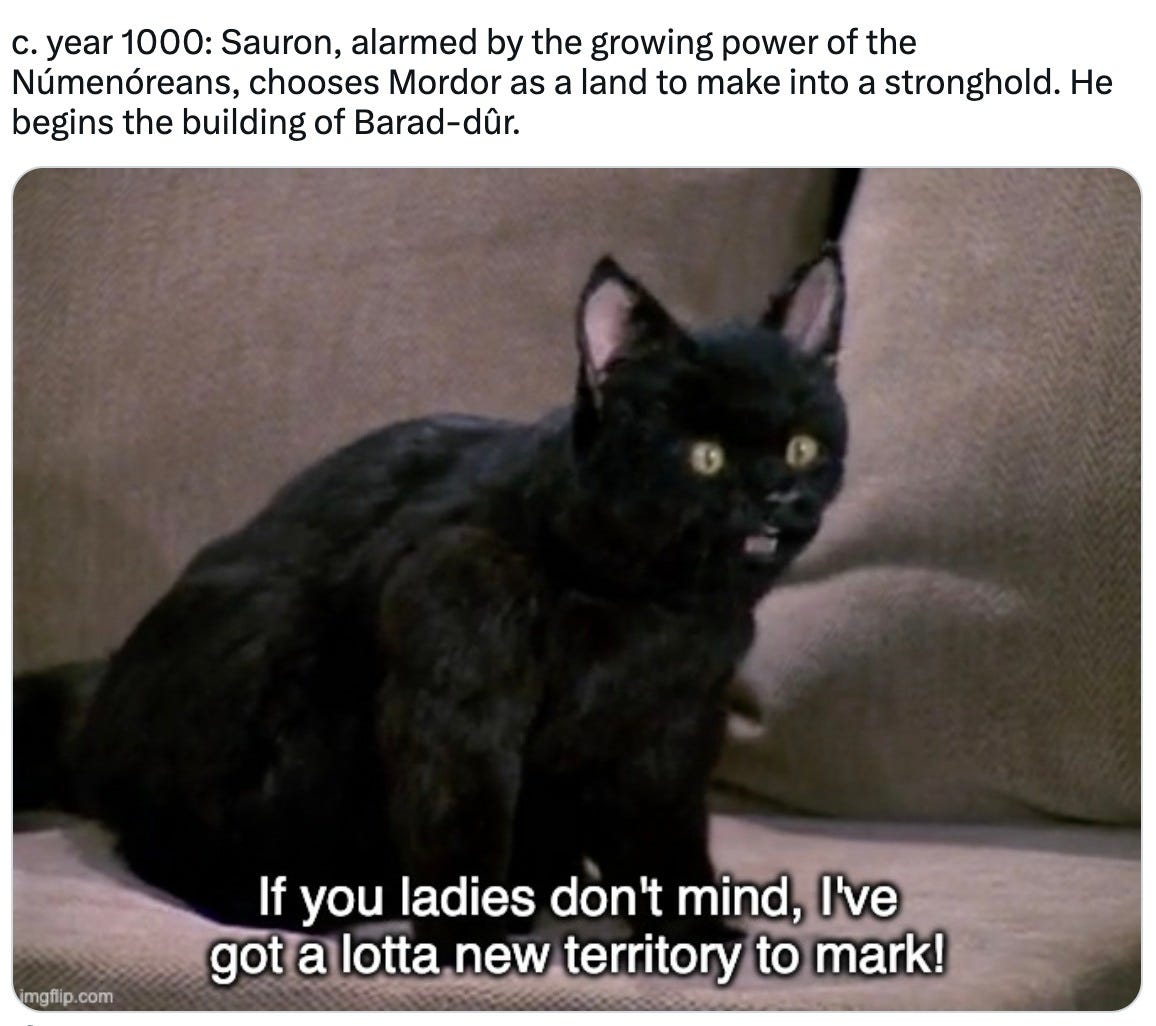May be an image of cat and text that says 'c. year 1000: Sauron, alarmed by the growing power of the Númenóreans, chooses Mordor as a a land to make into a stronghold. He begins the building of Barad-dûr. imgflip.com mgflip.com If you adies don't mind, I've got a lotta new territory to mark!'