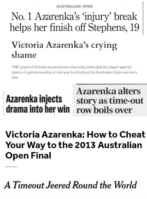 Screenshots of headlines from across the world reacting to Azarenka’s medical timeout: 3 "No. I Azarenka’s ‘injury’ break helps her finish off Stephens, 19” (The Indianapolis Star) “Victoria Azarenka’s Crying Shame” (The Independent) “Azarenka injects drama into her win” (Tampa Bay Times) “Azarenka alters story as time-out row boils over” (The Daily Telegraph) “Victoria Azarenka: How to Cheat Your Way to the 2013 Australian Open Final” (Bleacher Report) “A Timeout Jeered Round the World” (New York Times)