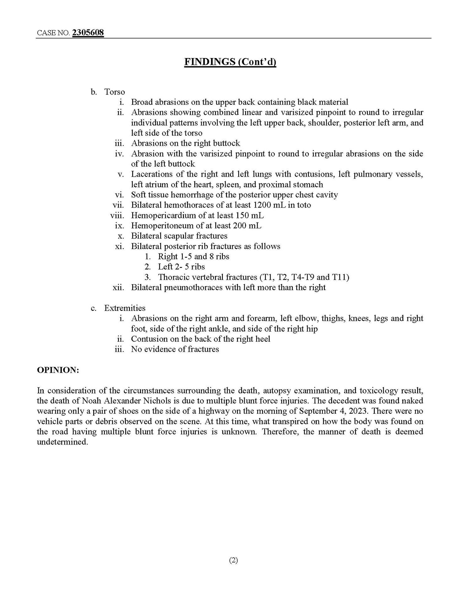 May be an image of ticket stub and text that says '2315608 FINDINGS(Cont Torso abrasions black Abrasions showing combined linear varisized pinpoint involving the left upper back, shoulder, Abrasions round right buttock irregular and right and Lacerations atrium tissue to irregular the with least pulmonary vessels, upper chust cavily toto Bilateral pusteriorr fractures follows fractures preumothoraces Extremilies T2, T4-19 right side right arm evidence OPINION: forearm, left elbow, thighs, knees, logs and right sido right hip right lractures consideration the circumstancos surrounding death, autopsy examination, toxicology result, the death fNoah Alexander Nichols multiple blunt fonce injuries. The decedent found sid highway There found doomed having undetermined. fores death'