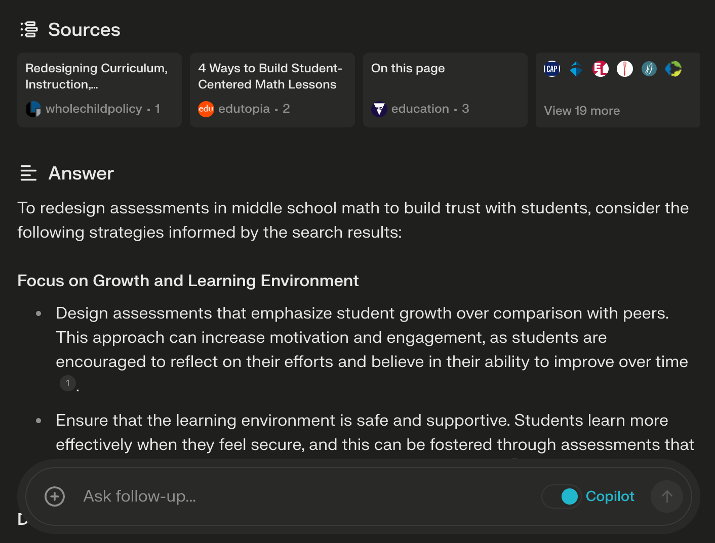 The image shows a screenshot of an application or web interface with a section labeled "Answer" detailing strategies to redesign assessments in middle school math to build trust with students. The answer suggests focusing on growth and the learning environment, with specific strategies such as designing assessments to emphasize student growth over peer comparison and ensuring a safe and supportive learning environment.  There is a sidebar titled "Sources" listing resources that the information may have been drawn from, including "Redesigning Curriculum, Instruction..." from a source labeled "wholechildpolicy - 1" and "4 Ways to Build Student-Centered Math Lessons" from "edutopia - 2." Another resource labeled "education - 3" appears below with the option to view 19 more sources.  The interface also has an "Ask follow-up" prompt at the bottom, suggesting that the user can interact further with the Copilot feature, perhaps to get more detailed information or clarification on the topic. Additionally, various sharing and bookmarking icons are visible at the top right of the interface, indicating the content can be shared or saved for later reference.