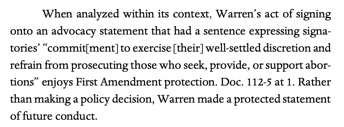 When analyzed within its context, Warren’s act of signing onto an advocacy statement that had a sentence expressing signa- tories’ “commit[ment] to exercise [their] well-settled discretion and refrain from prosecuting those who seek, provide, or support abor- tions” enjoys First Amendment protection. Doc. 112-5 at 1. Rather than making a policy decision, Warren made a protected statement of future conduct.