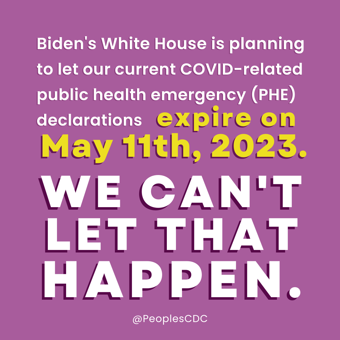 On a light purple background, white text reads, “Biden’s White House is planning to let our current COVID-related public health emergency (PHE) declarations…” Then, in larger yellow text, “...expire on May 11th, 2023. Below that, and taking up about half the image, in all caps, is white text reading, “WE CAN’T LET THAT HAPPEN.” At the bottom of the image, “@PeoplesCDC” appears in smaller white text.