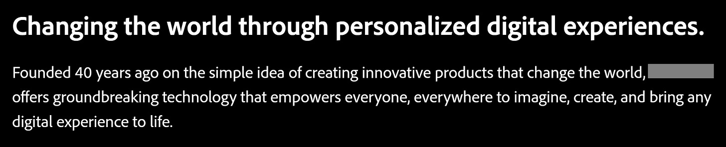 Changing the world through personalized digital experiences. Founded 40 years ago on the simple idea of creating innovative products that change the world, <org> offers groundbreaking technology that emplowers everyone, everywhere to imagine, create, and bring any digital experience to life.