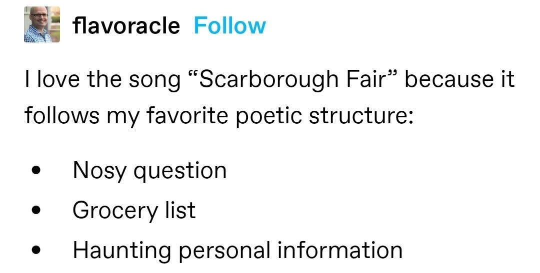 I love the song “Scarborough Fair” because it follows my favorite poetic structure: 
Nosy question
Grocery list
Haunting personal information