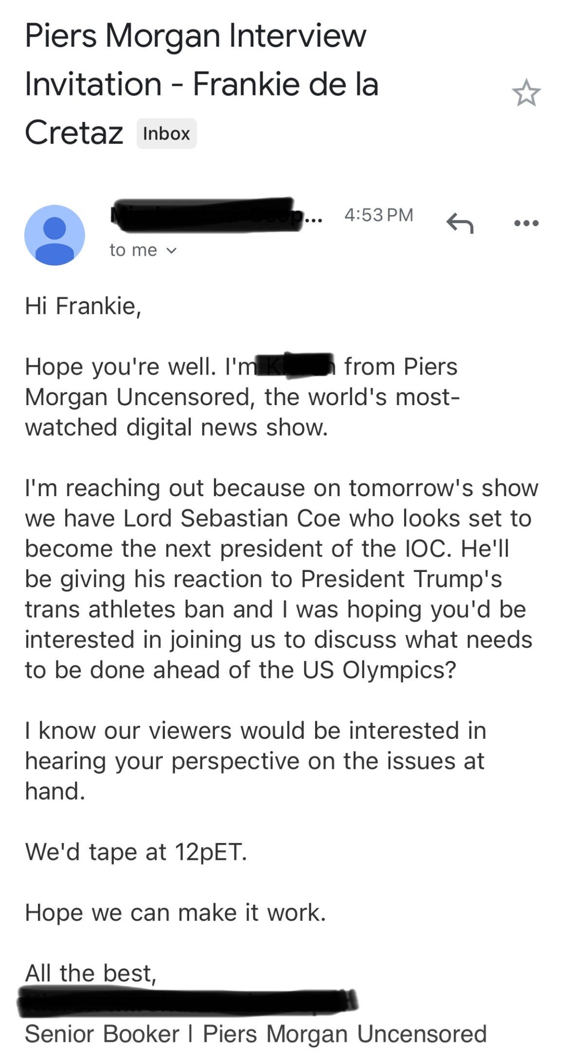 Hi Frankie,   Hope you're well. I'm [NAME] from Piers Morgan Uncensored, the world's most-watched digital news show.   I'm reaching out because on tomorrow's show we have Lord Sebastian Coe who looks set to become the next president of the IOC. He'll be giving his reaction to President Trump's trans athletes ban and I was hoping you'd be interested in joining us to discuss what needs to be done ahead of the US Olympics?   I know our viewers would be interested in hearing your perspective on the issues at hand.  We'd tape at 12pET.   Hope we can make it work.   All the best, [NAME] | Piers Morgan Uncensored