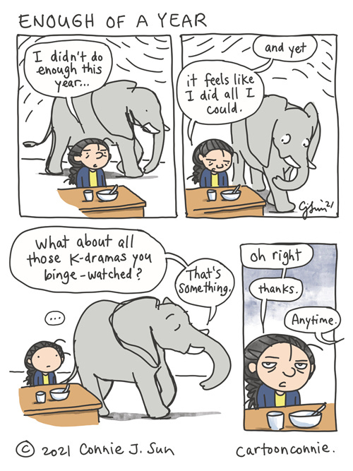 Enough of a Year 4-panel comic of a girl with a braid, talking to an elephant. In panel 1, she says, "I didn't do enough this year." In panel 2, she continues: "And yet, it feels like I did all I could." Elephant pauses briefly to listen. Panel 3 is borderless and Elephant says knowingly, while walking off the panel, "What about all those k-dramas you binge-watched? That's something." In panel 4, girl bristles with a touch of attitude at being called out: "Oh right. thanks." Off-camera, Elephant says, "anytime." Elephant comic strip by Connie Sun, cartoonconnie