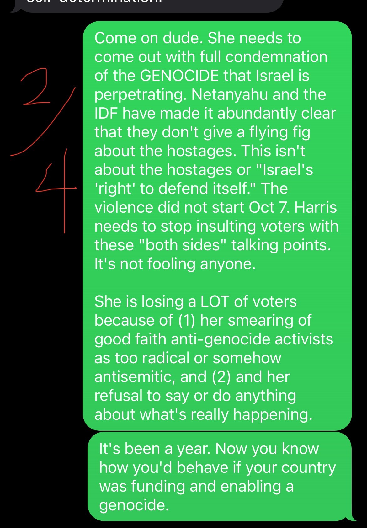screenshot of texts: ME AS SAM: Come on dude. She needs to come out with full condemnation of the GENOCIDE that Israel is perpetrating. Netanyahu and the IDF have made it abundantly clear that they don't give a flying fig about the hostages. This isn't about the hostages or "Israel's 'right' to defend itself." The violence did not start Oct 7. Harris needs to stop insulting voters with these "both sides" talking points.  It's not fooling anyone.  She is losing a LOT of voters because of (1) her smearing of good faith anti-genocide activists as too radical or somehow antisemitic, and (2) and her refusal to say or do anything about what's really happening.  It's been a year. Now you know how you'd behave if your country was funding and enabling a genocide.