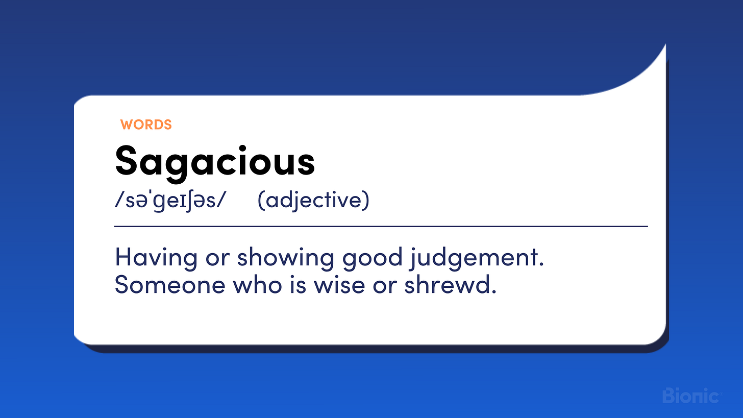 Sagacious Having or showing good judgement. Someone who is wise or shrewd.
