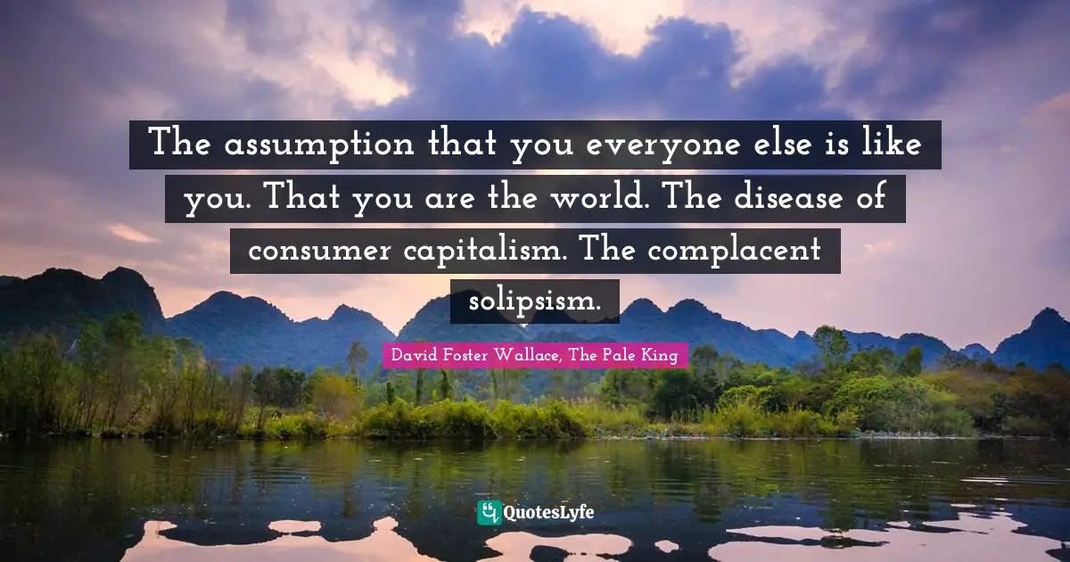 The assumption that you everyone else is like you. That you are the wo... Quote by David Foster ...