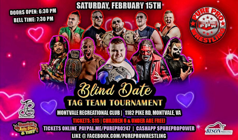 May be an image of 8 people and text that says 'DOORS OPEN: 6:30 BELL TIME: 1:30 P SATURDAY, FEBRUARY 15TH PUREPRO ARESTLIMO MRES STLINGO ។ JCPHOTO.CO Auto TINT Glass Blind Date TAG TEAM TOURNAMENT MONTVALE RECREATIONAI CLUB 1182 PIKE RD, MONTVALE, VA TICKETS: $15 CHILDREN6 CHILDRENG&UNDERAI UNDER ARE FREE! TICKETS ONLINE PAYPAL.ME/PUREPR0247 CASHAPP SPUREPROPOWER LIKE FACEBOOK.COM/PUREPROWRESTUNG BISON BISONPRINTING PRINTING'