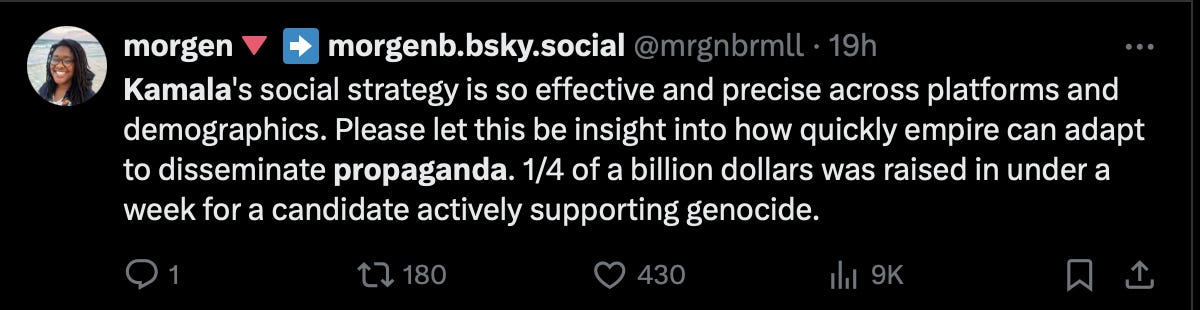 a tweet from a twitter user called morgen, reading, “ Kamala’s social strategy is so effective and precise across platforms and demographics. Please let this be insight into how quickly empire can adapt to disseminate propaganda. 1/4 of a billion dollars raised in less than a week for a candidate actively supporting genocide.” This tweet, at the time of capture, has 480 likes. 