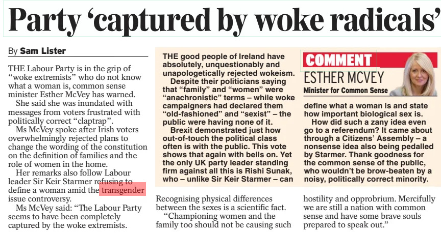 Party ‘captured by woke radicals’ Daily Express28 Mar 2024By Sam Lister THE Labour Party is in the grip of “woke extremists” who do not know what a woman is, common sense minister Esther McVey has warned. She said she was inundated with messages from voters frustrated with politically correct “claptrap”. Ms McVey spoke after Irish voters overwhelmingly rejected plans to change the wording of the constitution on the definition of families and the role of women in the home. Her remarks also follow Labour leader Sir Keir Starmer refusing to define a woman amid the transgender issue controversy. Ms McVey said: “The Labour Party seems to have been completely captured by the woke extremists. Recognising physical differences between the sexes is a scientific fact. “Championing women and the family too should not be causing such hostility and opprobrium. Mercifully we are still a nation with common sense and have some brave souls prepared to speak out.” Article Name:Party ‘captured by woke radicals’ Publication:Daily Express Author:By Sam Lister Start Page:8 End Page:8