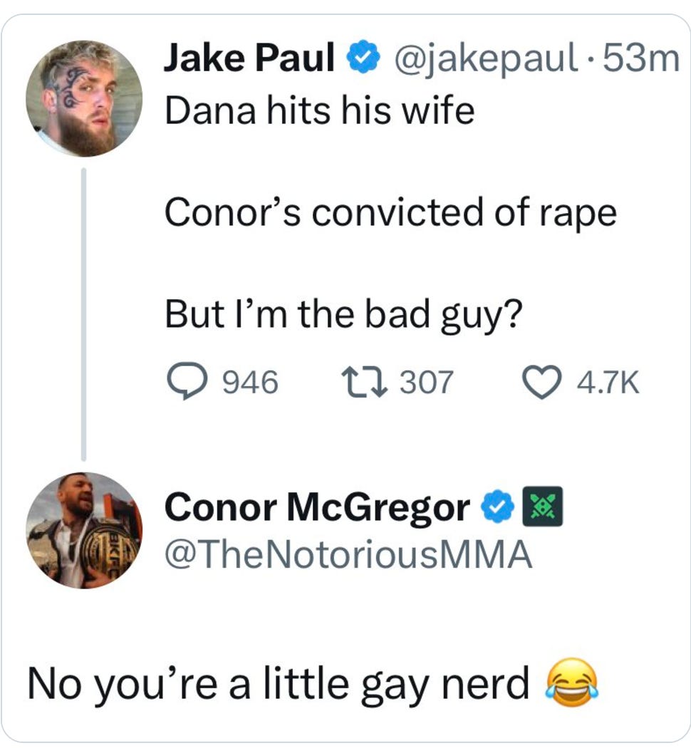 Jake Paul: Dana hits his wife. Conor's a rapist. But I'm the bad guy? @ConorMcGregor: No you're just a little gay nerd.