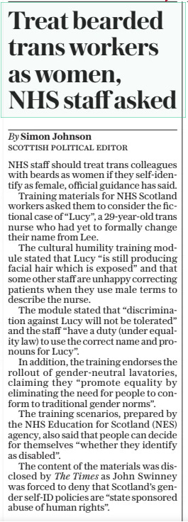 Treat bearded trans workers as women, NHS staff asked The Daily Telegraph7 Mar 2025By Simon Johnson Scottish Political editor NHS staff should treat trans colleagues with beards as women if they self-identify as female, official guidance has said.  Training materials for NHS Scotland workers asked them to consider the fictional case of “Lucy”, a 29-year-old trans nurse who had yet to formally change their name from Lee.  The cultural humility training module stated that Lucy “is still producing facial hair which is exposed” and that some other staff are unhappy correcting patients when they use male terms to describe the nurse.  The module stated that “discrimination against Lucy will not be tolerated” and the staff “have a duty (under equality law) to use the correct name and pronouns for Lucy”.  In addition, the training endorses the rollout of gender-neutral lavatories, claiming they “promote equality by eliminating the need for people to conform to traditional gender norms”.  The training scenarios, prepared by the NHS Education for Scotland (NES) agency, also said that people can decide for themselves “whether they identify as disabled”.  The content of the materials was disclosed by The Times as John Swinney was forced to deny that Scotland’s gender self-id policies are “state sponsored abuse of human rights”.