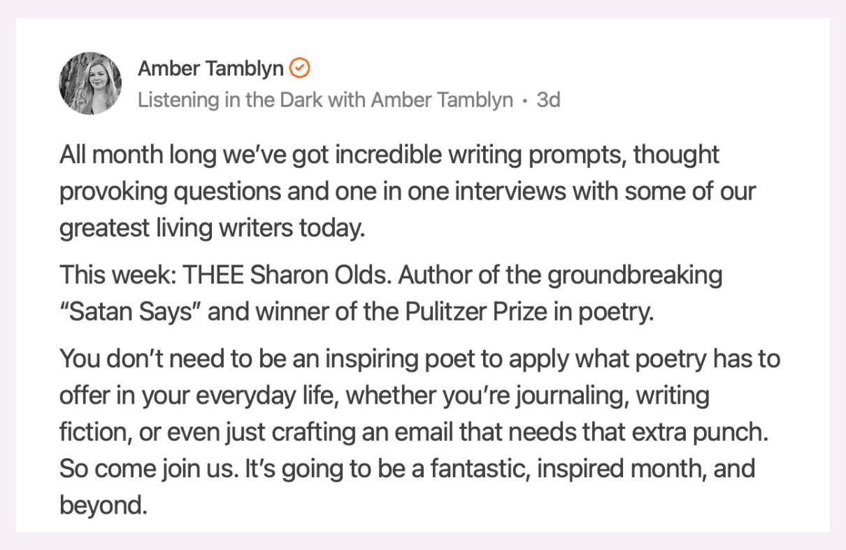 A screenshot of a post on Notes from Amber Tamblyn. Her Note reads: All month long we’ve got incredible writing prompts, thought provoking questions and one in one interviews with some of our greatest living writers today.This week: THEE Sharon Olds. Author of the groundbreaking “Satan Says” and winner of the Pulitzer Prize in poetry.You don’t need to be an inspiring poet to apply what poetry has to offer in your everyday life, whether you’re journaling, writing fiction, or even just crafting an email that needs that extra punch. So come join us. It’s going to be a fantastic, inspired month, and beyond.