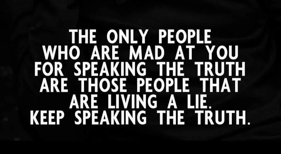 May be a black-and-white image of text that says 'THE ONLY PEOPLE WHO ARE MAD AT YOU FOR SPEAKING THE TRUTH ARE THOSE PEOPLE THAT ARE LIVING A LIE. KEEP SPEAKING THE TRUTH.'