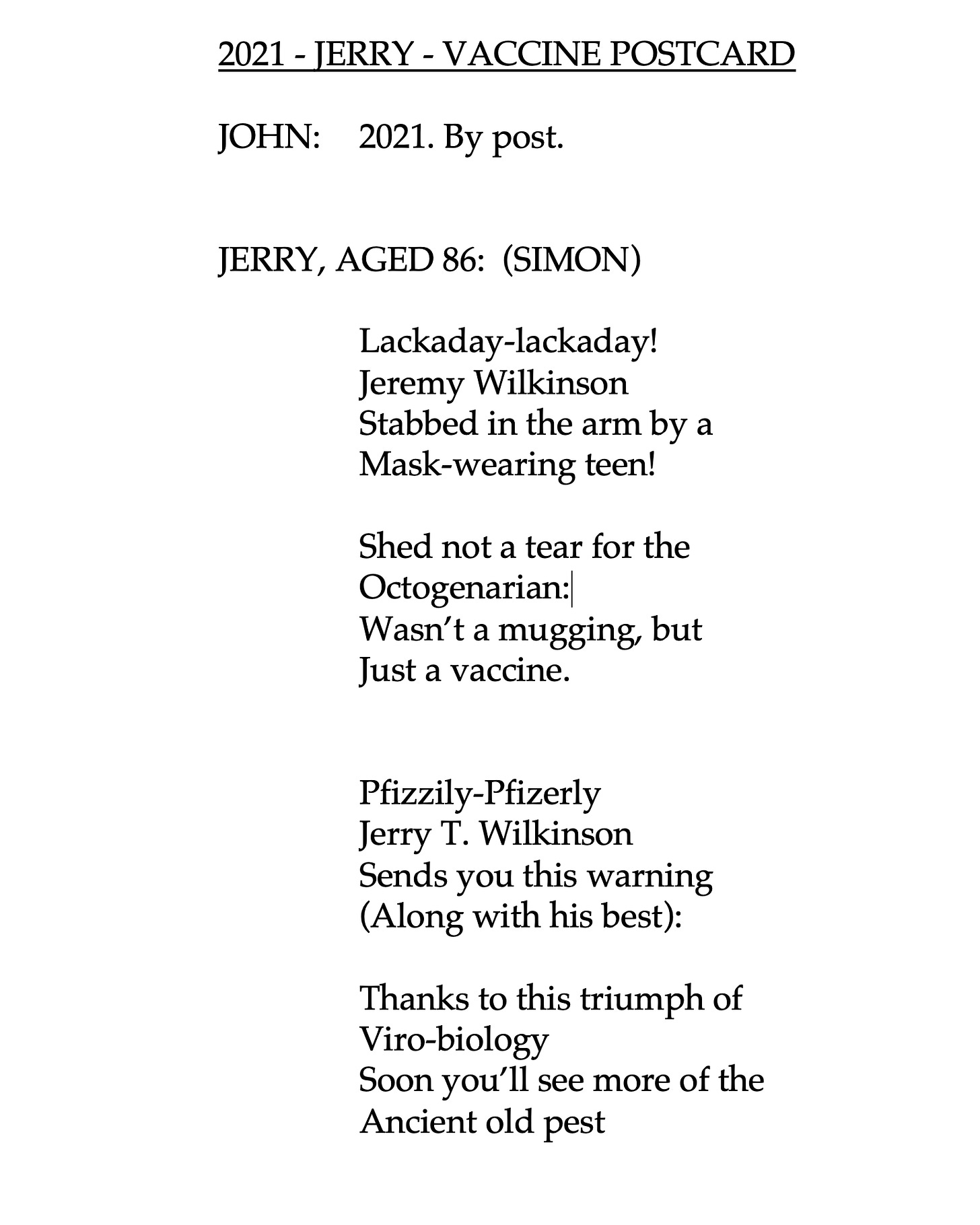 Lackaday-lackaday! 			Jeremy Wilkinson 			Stabbed in the arm by a 			Mask-wearing teen!  			Shed not a tear for the 			Octogenarian: 			Wasn’t a mugging, but  			Just a vaccine.   			Pfizzily-Pfizerly 			Jerry T. Wilkinson 			Sends you this warning 			(Along with his best):  			Thanks to this triumph of 			Viro-biology 			Soon you’ll see more of the 			Ancient old pest