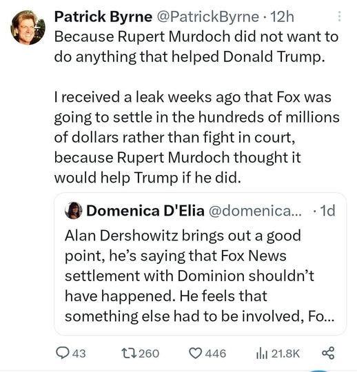 May be an image of 2 people and text that says 'Patrick Byrne @PatrickByrne 12h Because Rupert Murdoch did not want to do anything that helped Donald Trump. received a leak weeks ago that Fox was going to settle in the hundreds of millions of dollars rather than fight in court, because Rupert Murdoch thought it would help Trump if he did. ・1d Domenica D'Elia @domenica... Alan Dershowitz brings out a good point, he's saying that Fox News settlement with Dominion shouldn't have happened. He feels that something else had to be involved, Fo... 43 $7260 446 山 21.8K'