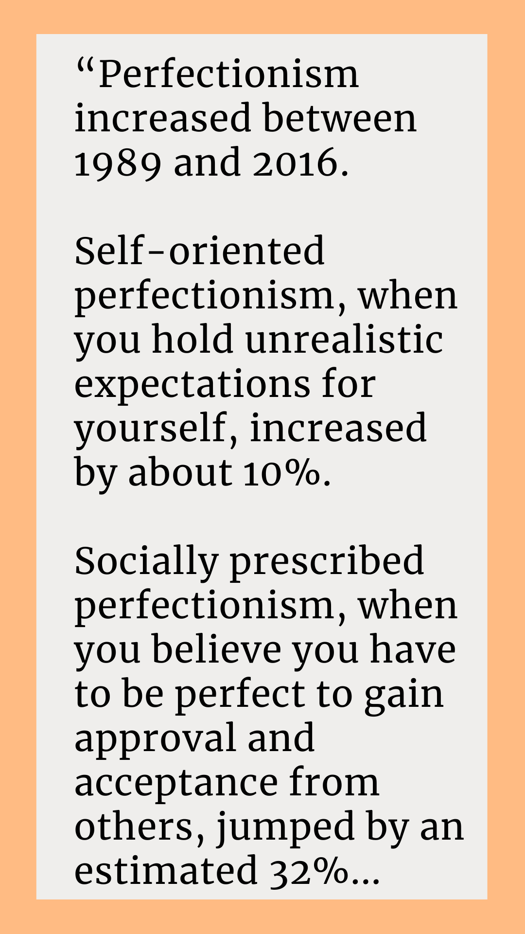 According to Rainseford Stauffer, “Perfectionism increased between 1989 and 2016. Self-oriented perfectionism, when you hold unrealistic expectations for yourself, increased by about 10%. Socially prescribed perfectionism, when you believe you have to be perfect to gain approval and acceptance from others, jumped by an estimated 32%. 